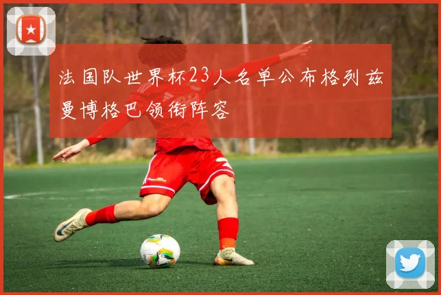 法国队世界杯23人名单公布格列兹曼博格巴领衔阵容