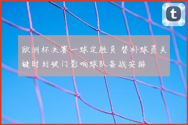 欧洲杯决赛一球定胜负 替补球员关键时刻破门影响球队备战安排