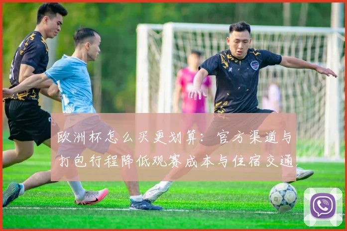 欧洲杯怎么买更划算：官方渠道与打包行程降低观赛成本与住宿交通