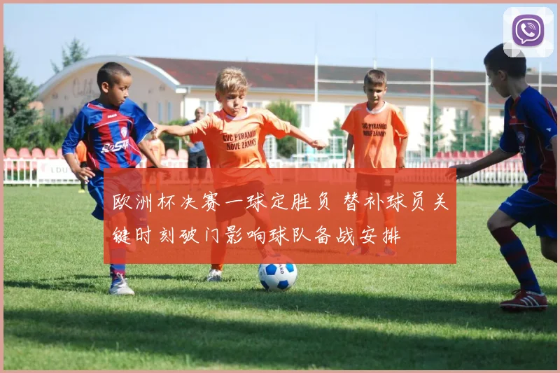 欧洲杯决赛一球定胜负 替补球员关键时刻破门影响球队备战安排